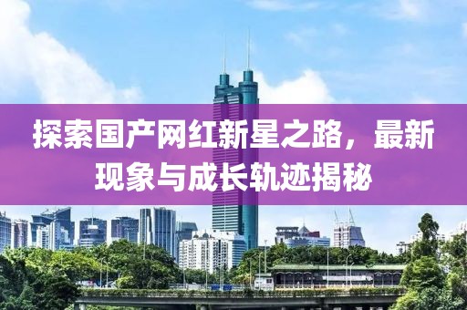 探索國產(chǎn)網(wǎng)紅新星之路，最新現(xiàn)象與成長軌跡揭秘