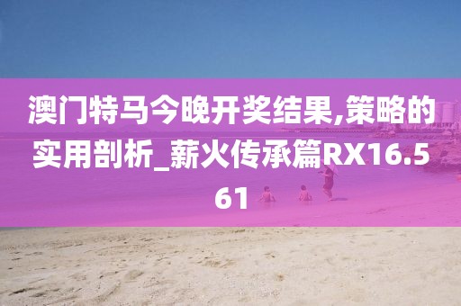 澳門特馬今晚開獎(jiǎng)結(jié)果,策略的實(shí)用剖析_薪火傳承篇RX16.561