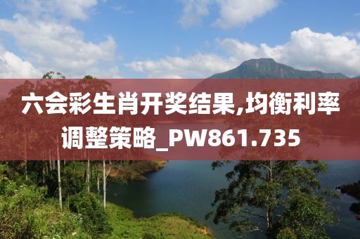 六會彩生肖開獎結(jié)果,均衡利率調(diào)整策略_PW861.735