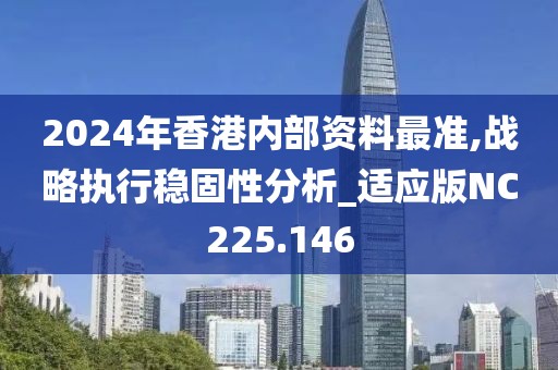 2024年香港內部資料最準,戰(zhàn)略執(zhí)行穩(wěn)固性分析_適應版NC225.146
