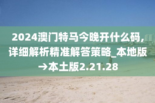 2024澳門特馬今晚開什么碼,詳細解析精準解答策略_本地版→本土版2.21.28