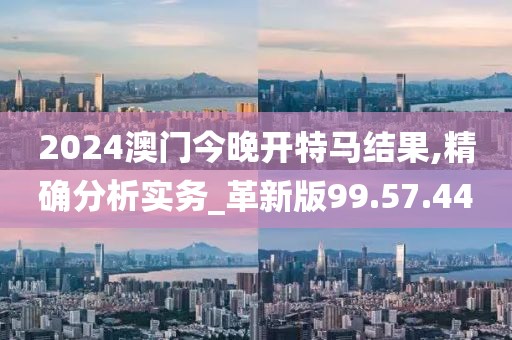 2024澳門今晚開特馬結(jié)果,精確分析實務(wù)_革新版99.57.44