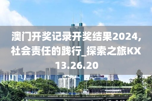 澳門開獎記錄開獎結(jié)果2024,社會責(zé)任的踐行_探索之旅KX13.26.20