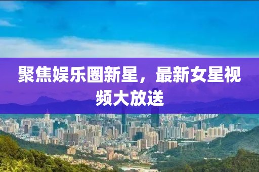 聚焦娛樂圈新星，最新女星視頻大放送