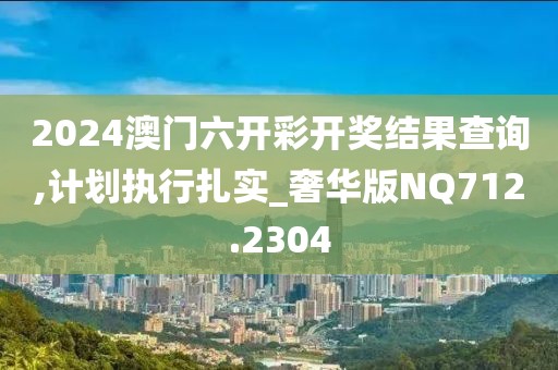 2024澳門六開彩開獎結(jié)果查詢,計劃執(zhí)行扎實_奢華版NQ712.2304