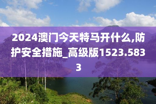 2024澳門今天特馬開什么,防護(hù)安全措施_高級(jí)版1523.5833