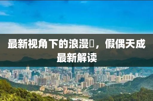 最新視角下的浪漫邅，假偶天成最新解讀