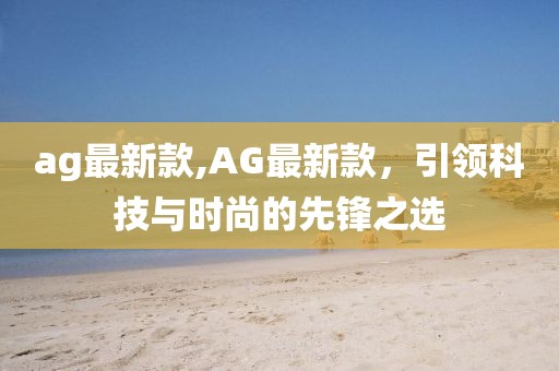 ag最新款,AG最新款，引領(lǐng)科技與時(shí)尚的先鋒之選