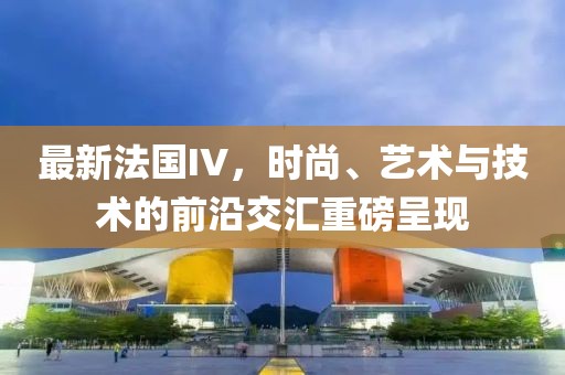 最新法國(guó)IV，時(shí)尚、藝術(shù)與技術(shù)的前沿交匯重磅呈現(xiàn)