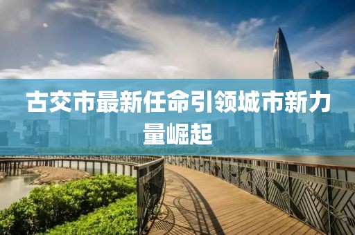 古交市最新任命引領(lǐng)城市新力量崛起