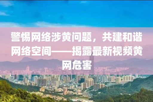 警惕網(wǎng)絡涉黃問題，共建和諧網(wǎng)絡空間——揭露最新視頻黃網(wǎng)危害