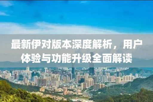 最新伊對(duì)版本深度解析，用戶體驗(yàn)與功能升級(jí)全面解讀