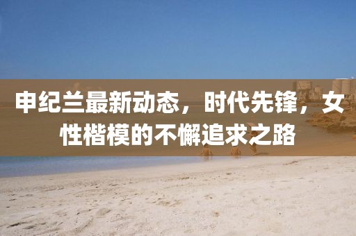 申紀(jì)蘭最新動(dòng)態(tài)，時(shí)代先鋒，女性楷模的不懈追求之路