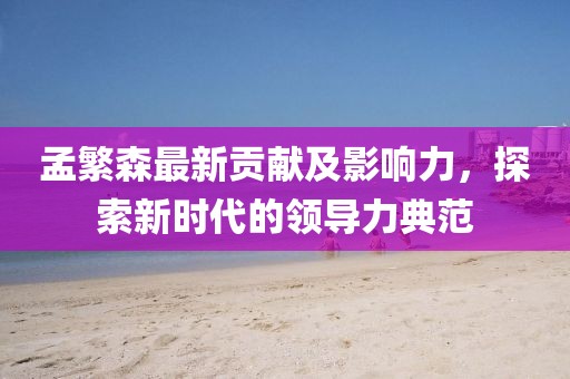 孟繁森最新貢獻及影響力，探索新時代的領(lǐng)導力典范