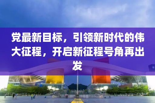 黨最新目標(biāo)，引領(lǐng)新時(shí)代的偉大征程，開(kāi)啟新征程號(hào)角再出發(fā)