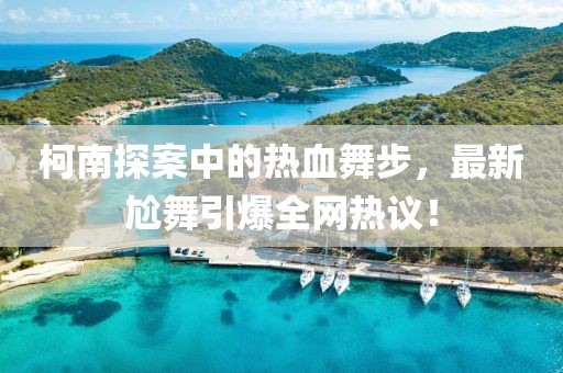 柯南探案中的熱血舞步，最新尬舞引爆全網(wǎng)熱議！