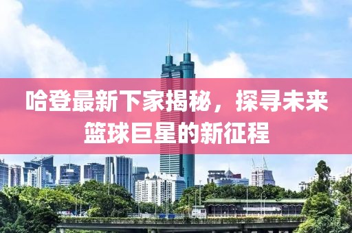 哈登最新下家揭秘，探尋未來籃球巨星的新征程