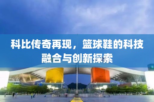 科比傳奇再現(xiàn)，籃球鞋的科技融合與創(chuàng)新探索