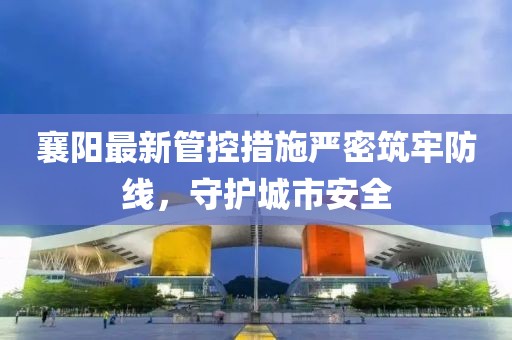 襄陽(yáng)最新管控措施嚴(yán)密筑牢防線，守護(hù)城市安全