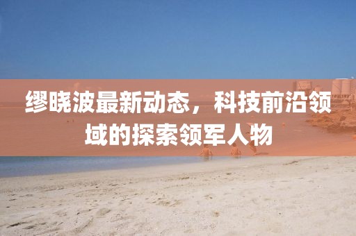 繆曉波最新動態(tài)，科技前沿領(lǐng)域的探索領(lǐng)軍人物