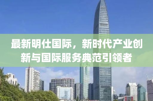 最新明仕國(guó)際，新時(shí)代產(chǎn)業(yè)創(chuàng)新與國(guó)際服務(wù)典范引領(lǐng)者