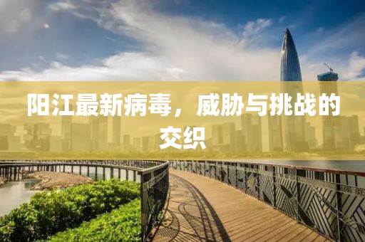 陽(yáng)江最新病毒，威脅與挑戰(zhàn)的交織