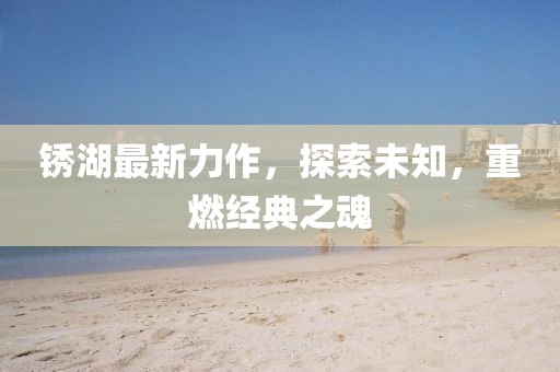 銹湖最新力作，探索未知，重燃經(jīng)典之魂