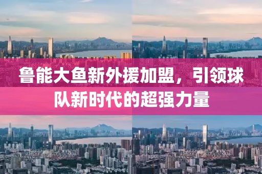 魯能大魚新外援加盟，引領(lǐng)球隊(duì)新時(shí)代的超強(qiáng)力量