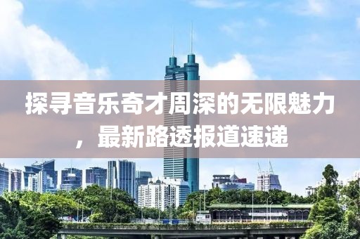 探尋音樂奇才周深的無限魅力，最新路透報(bào)道速遞