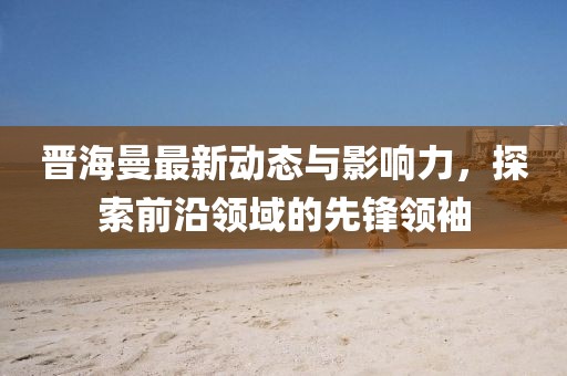 晉海曼最新動(dòng)態(tài)與影響力，探索前沿領(lǐng)域的先鋒領(lǐng)袖