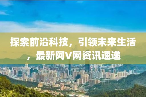探索前沿科技，引領(lǐng)未來生活，最新阿V網(wǎng)資訊速遞