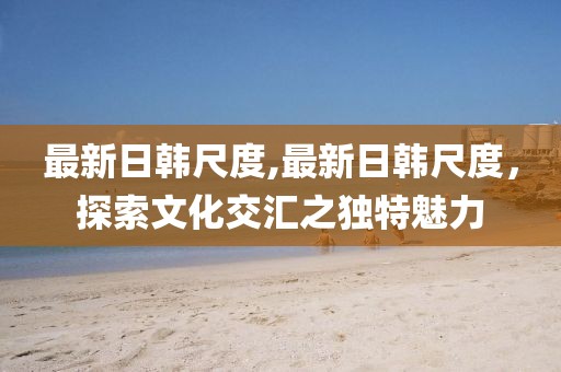 最新日韓尺度,最新日韓尺度，探索文化交匯之獨(dú)特魅力