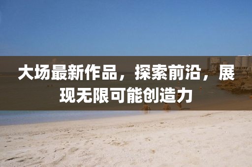 大場最新作品，探索前沿，展現(xiàn)無限可能創(chuàng)造力