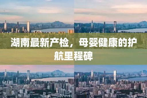 湖南最新產(chǎn)檢，母嬰健康的護(hù)航里程碑