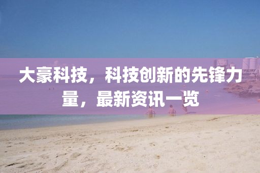 大豪科技，科技創(chuàng)新的先鋒力量，最新資訊一覽
