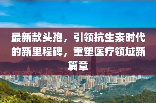 最新款頭孢，引領(lǐng)抗生素時(shí)代的新里程碑，重塑醫(yī)療領(lǐng)域新篇章