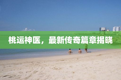 桃運(yùn)神醫(yī)，最新傳奇篇章揭曉