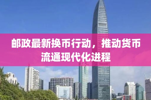 郵政最新?lián)Q幣行動，推動貨幣流通現(xiàn)代化進程