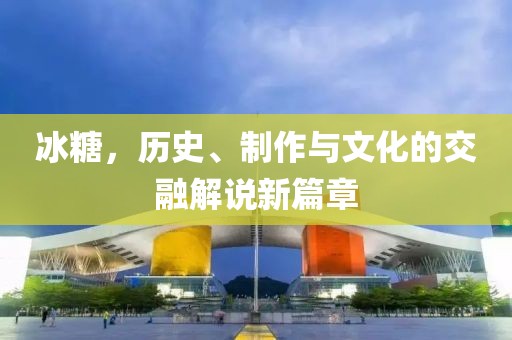 冰糖，歷史、制作與文化的交融解說新篇章