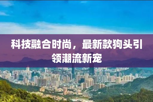 科技融合時尚，最新款狗頭引領(lǐng)潮流新寵
