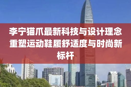 李寧貓爪最新科技與設(shè)計(jì)理念重塑運(yùn)動(dòng)鞋履舒適度與時(shí)尚新標(biāo)桿