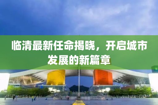 臨清最新任命揭曉，開啟城市發(fā)展的新篇章