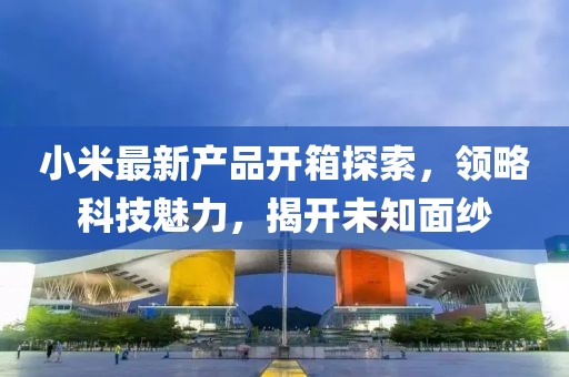 小米最新產(chǎn)品開箱探索，領(lǐng)略科技魅力，揭開未知面紗