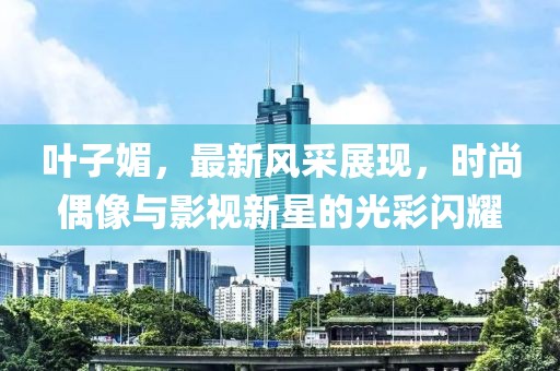 葉子媚，最新風(fēng)采展現(xiàn)，時(shí)尚偶像與影視新星的光彩閃耀