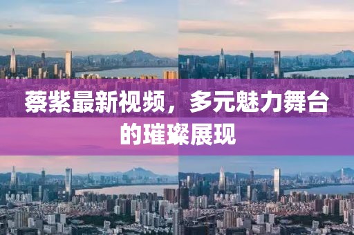 蔡紫最新視頻，多元魅力舞臺的璀璨展現