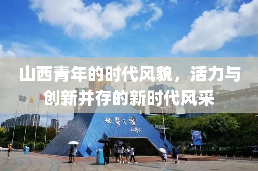 山西青年的時代風(fēng)貌，活力與創(chuàng)新并存的新時代風(fēng)采