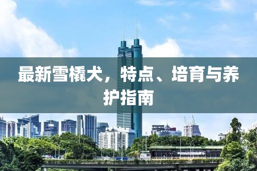 最新雪橇犬，特點、培育與養(yǎng)護指南