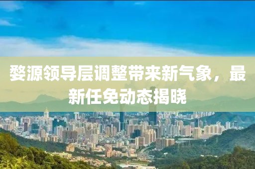 婺源領(lǐng)導(dǎo)層調(diào)整帶來新氣象，最新任免動(dòng)態(tài)揭曉