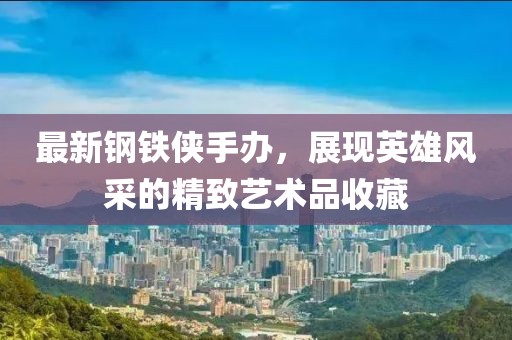 最新鋼鐵俠手辦，展現(xiàn)英雄風(fēng)采的精致藝術(shù)品收藏