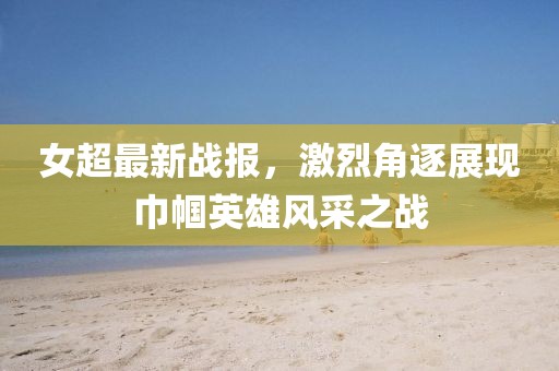 女超最新戰(zhàn)報(bào)，激烈角逐展現(xiàn)巾幗英雄風(fēng)采之戰(zhàn)